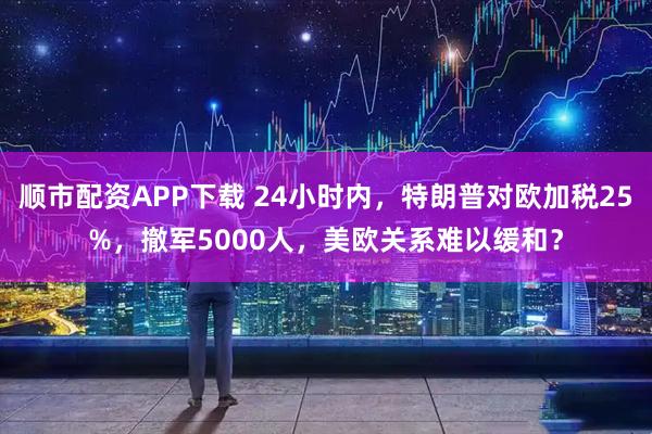 顺市配资APP下载 24小时内，特朗普对欧加税25%，撤军5000人，美欧关系难以缓和？