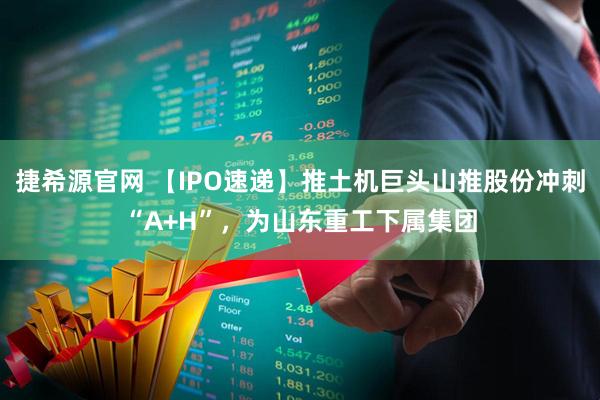 捷希源官网 【IPO速递】推土机巨头山推股份冲刺“A+H”，为山东重工下属集团
