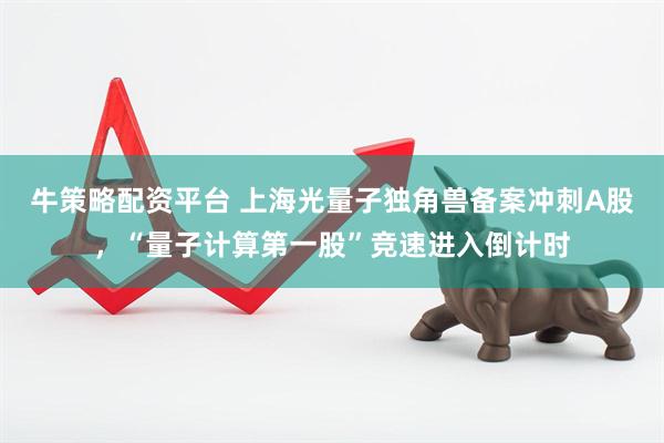 牛策略配资平台 上海光量子独角兽备案冲刺A股，“量子计算第一股”竞速进入倒计时