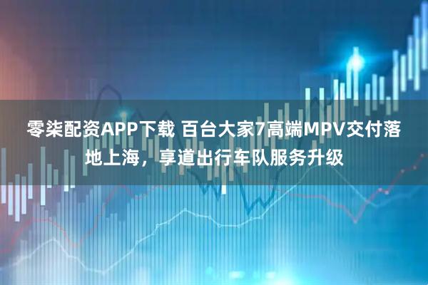 零柒配资APP下载 百台大家7高端MPV交付落地上海，享道出行车队服务升级
