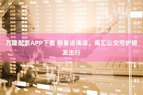 万隆配资APP下载 酷暑送清凉，南汇公交守护银发出行