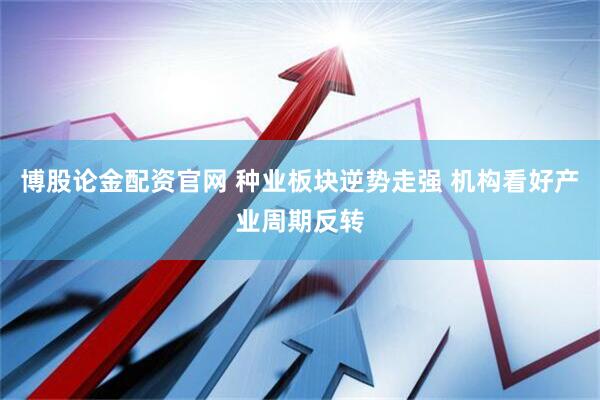 博股论金配资官网 种业板块逆势走强 机构看好产业周期反转