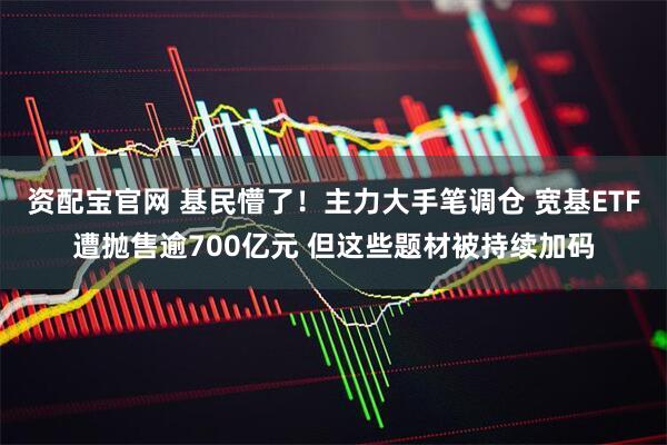 资配宝官网 基民懵了！主力大手笔调仓 宽基ETF遭抛售逾700亿元 但这些题材被持续加码