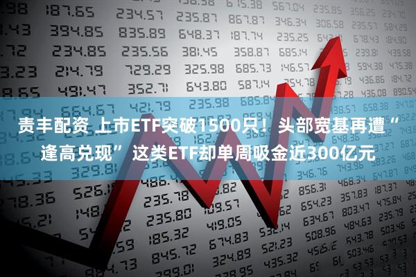 责丰配资 上市ETF突破1500只！头部宽基再遭“逢高兑现” 这类ETF却单周吸金近300亿元