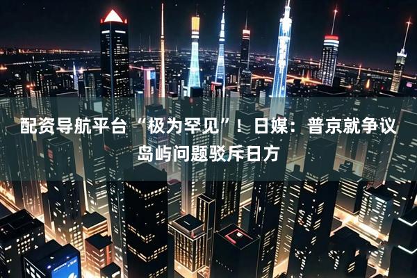 配资导航平台 “极为罕见”！日媒：普京就争议岛屿问题驳斥日方