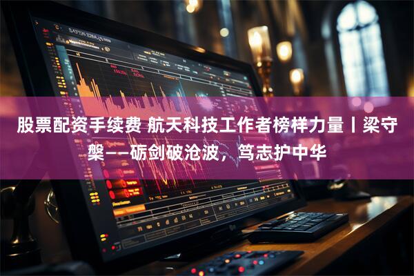 股票配资手续费 航天科技工作者榜样力量丨梁守槃——砺剑破沧波，笃志护中华