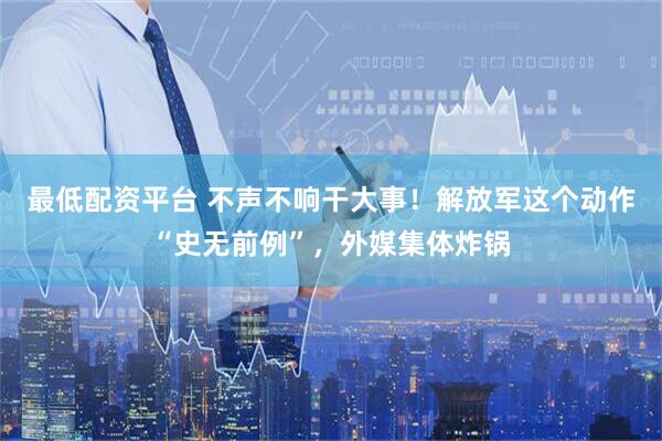 最低配资平台 不声不响干大事！解放军这个动作“史无前例”，外媒集体炸锅