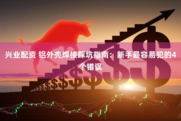 兴业配资 铝外壳焊接踩坑指南：新手最容易犯的4个错误