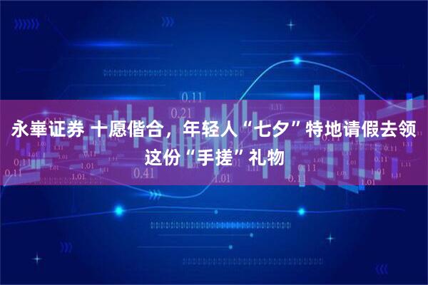 永崋证券 十愿偕合，年轻人“七夕”特地请假去领这份“手搓”礼物