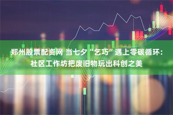 郑州股票配资网 当七夕“乞巧”遇上零碳循环：社区工作坊把废旧物玩出科创之美