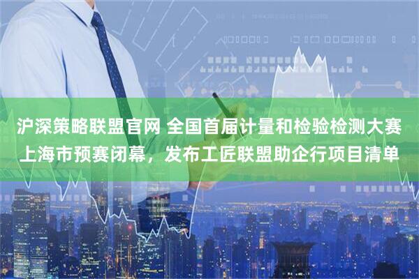 沪深策略联盟官网 全国首届计量和检验检测大赛上海市预赛闭幕，发布工匠联盟助企行项目清单